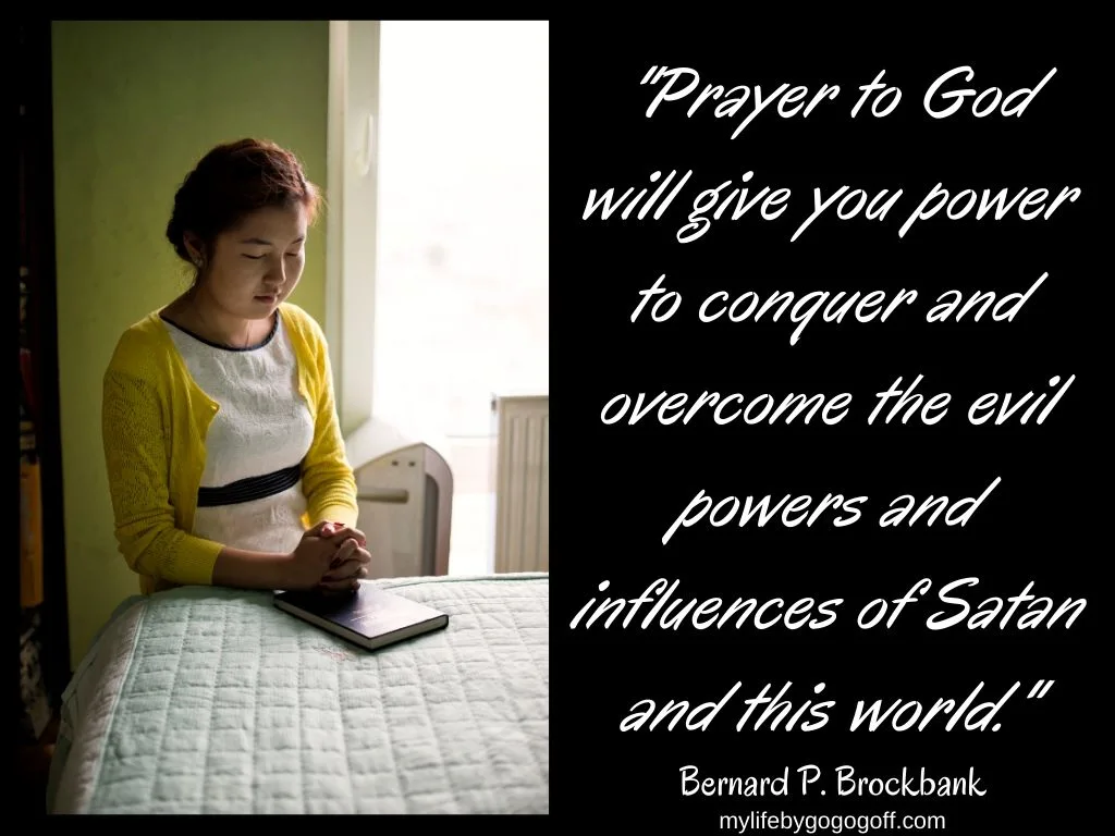 "Prayer to God will give you power to conquer and overcome the evil powers and influences of Satan and this world." Bernard P. Brockbank