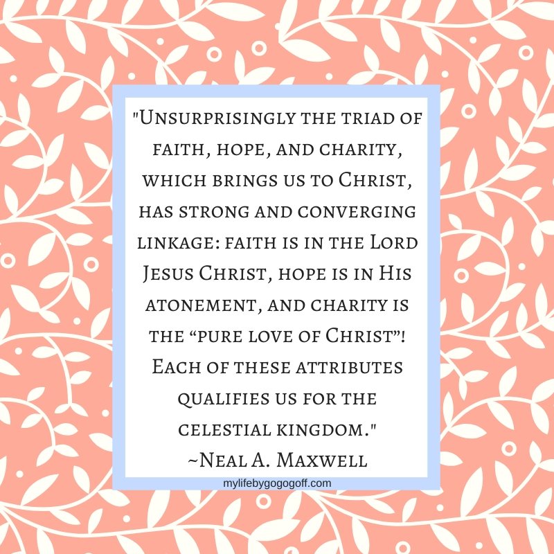 "Unsurprisingly the triad of faith, hope, and charity, which brings us to Christ, has strong and converging linkage: faith is in the Lord Jesus Christ, hope is in His atonement, and charity is the “pure love of Christ”! Each of these attributes qualifies us for the celestial kingdom." ~Neal A. Maxwell
