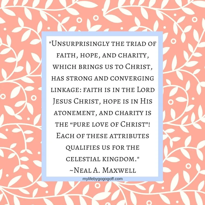 "Unsurprisingly the triad of faith, hope, and charity, which brings us to Christ, has strong and converging linkage: faith is in the Lord Jesus Christ, hope is in His atonement, and charity is the “pure love of Christ”! Each of these attributes qualifies us for the celestial kingdom." ~Neal A. Maxwell