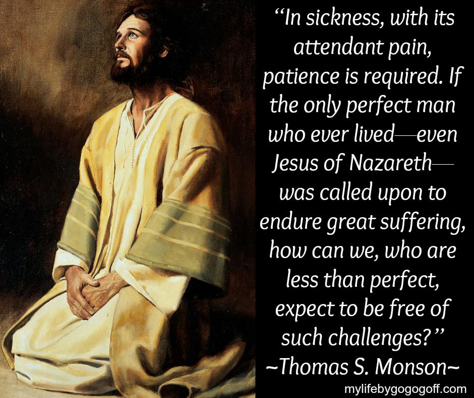 “In sickness, with its attendant pain, patience is required. If the only perfect man who ever lived—even Jesus of Nazareth—was called upon to endure great suffering, how can we, who are less than perfect, expect to be free of such challenges?” Thomas S. Monson