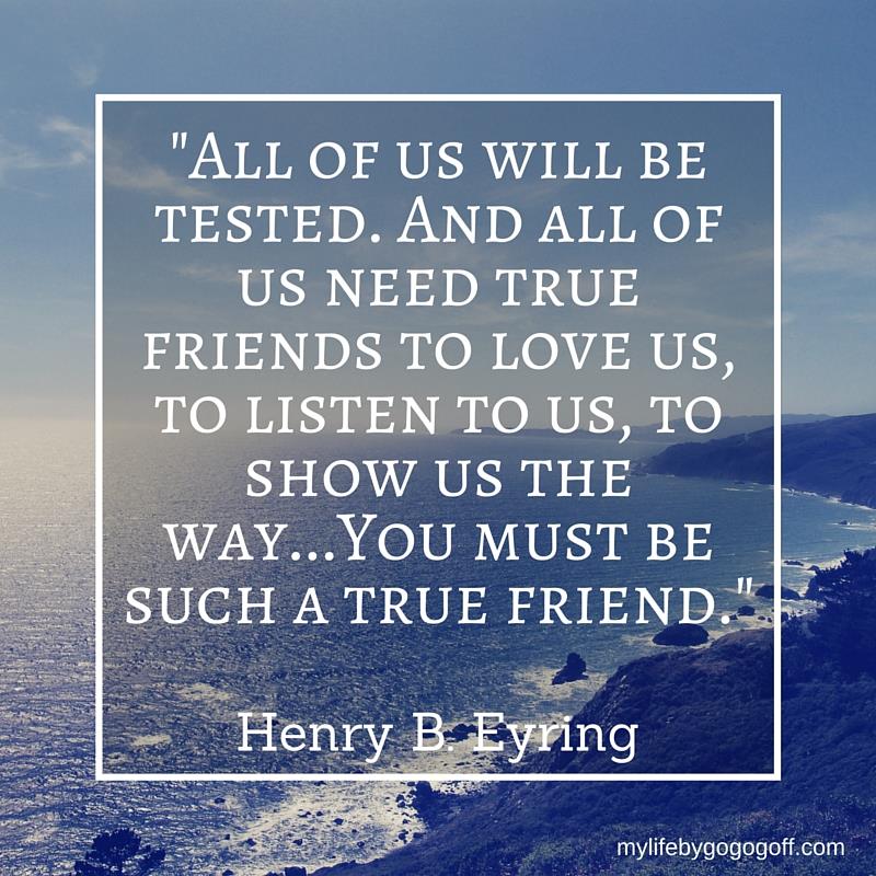 "All of us will be tested. And all of us need true friends to love us, to listen to us, to show us the way...You must be such a true friend." Henry B. Eyring