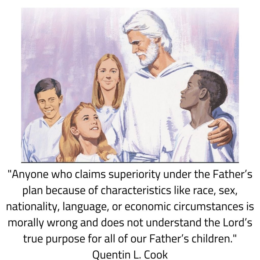 "Anyone who claims superiority under the Father’s plan because of characteristics like race, sex, nationality, language, or economic circumstances is morally wrong and does not understand the Lord’s true purpose for all of our Father’s children." Quentin L. Cook