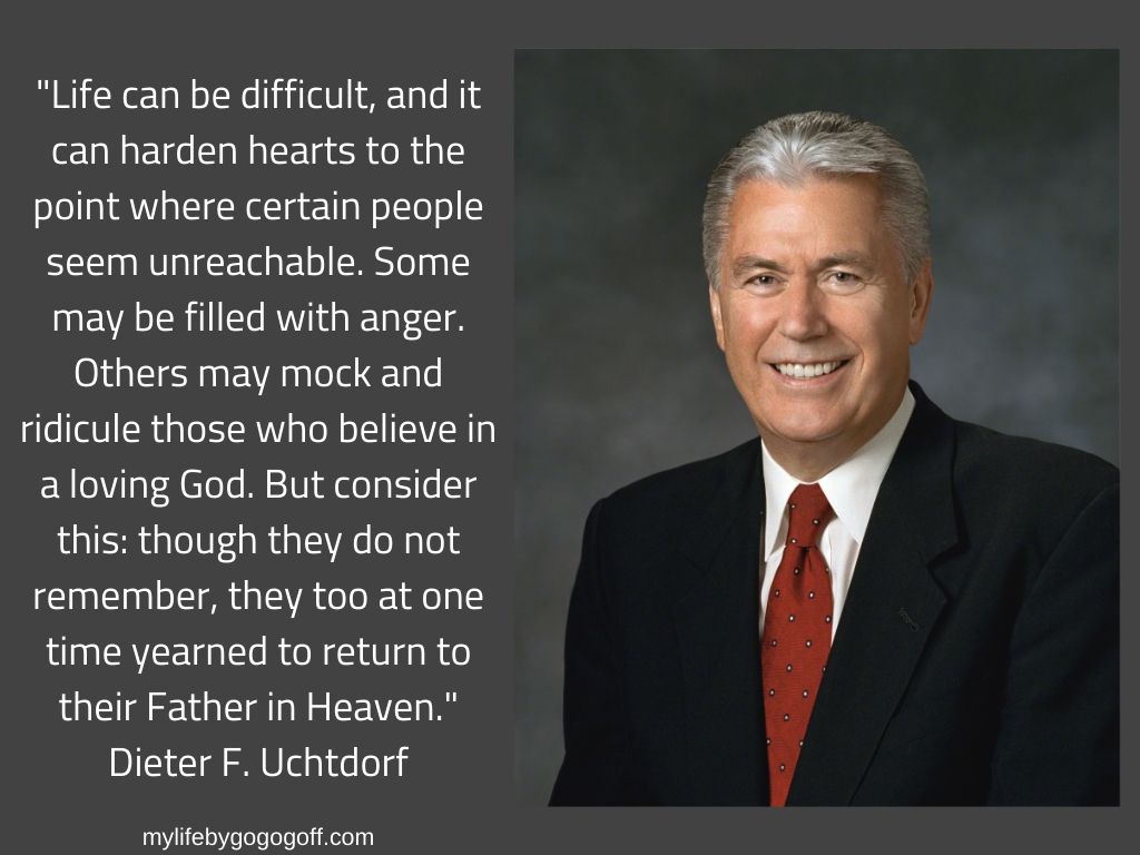 "Life can be difficult, and it can harden hearts to the point where certain people seem unreachable. Some may be filled with anger. Others may mock and ridicule those who believe in a loving God. But consider this: though they do not remember, they too at one time yearned to return to their Father in Heaven." Dieter F. Uchtdorf
