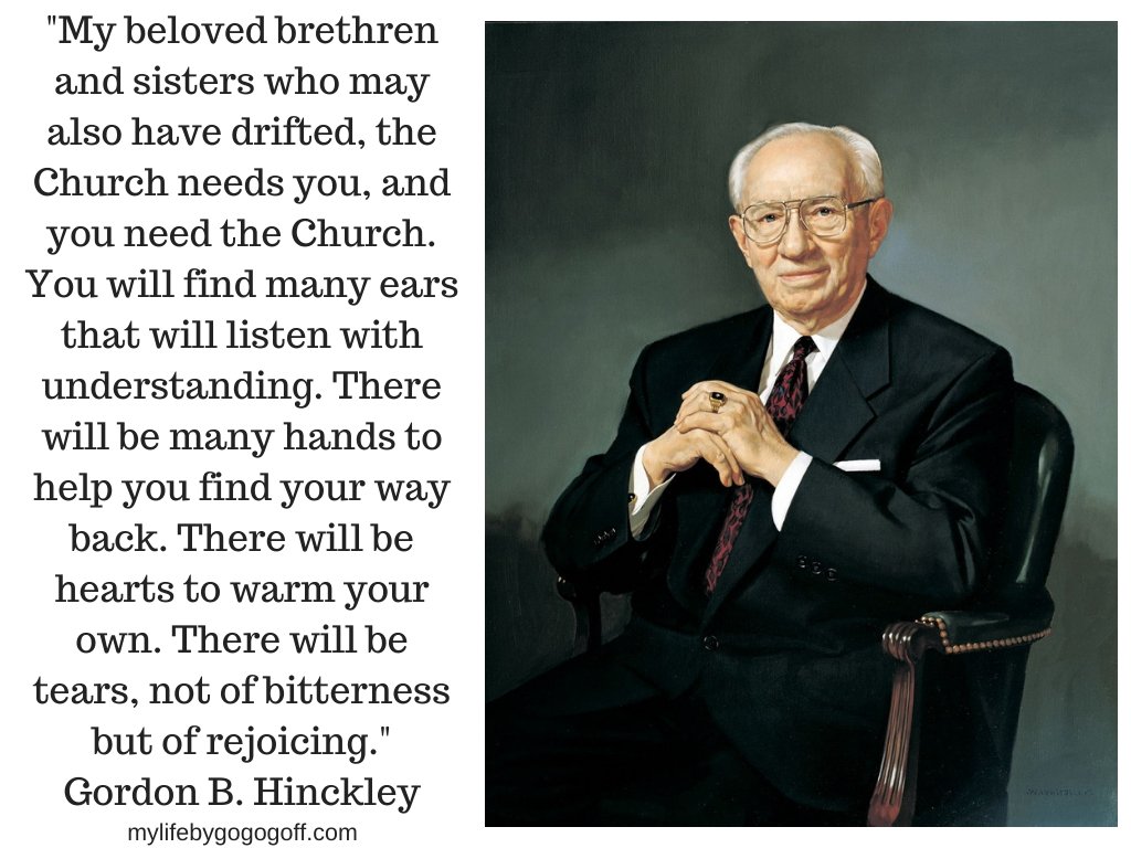 "My beloved brethren and sisters who may also have drifted, the Church needs you, and you need the Church. You will find many ears that will listen with understanding. There will be many hands to help you find your way back. There will be hearts to warm your own. There will be tears, not of bitterness but of rejoicing." Gordon B. Hinckley