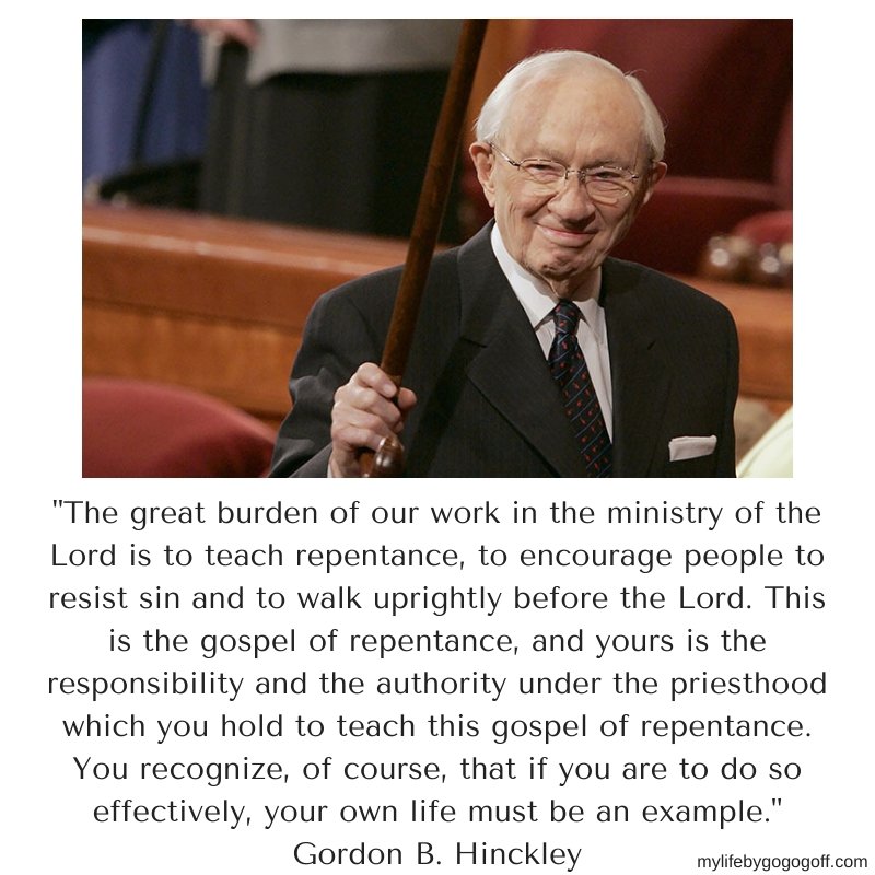 "The great burden of our work in the ministry of the Lord is to teach repentance, to encourage people to resist sin and to walk uprightly before the Lord. This is the gospel of repentance, and yours is the responsibility and the authority under the priesthood which you hold to teach this gospel of repentance. You recognize, of course, that if you are to do so effectively, your own life must be an example." Gordon B. Hinckley