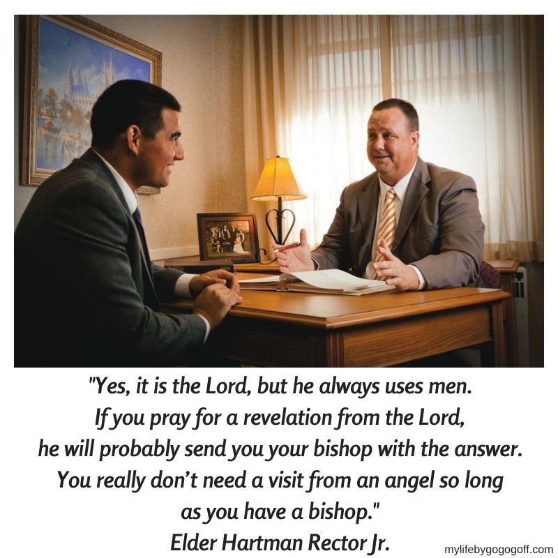 "Yes, it is the Lord, but he always uses men. If you pray for a revelation from the Lord, he will probably send you your bishop with the answer. You really don’t need a visit from an angel so long as you have a bishop." Elder Hartman Rector, Jr.