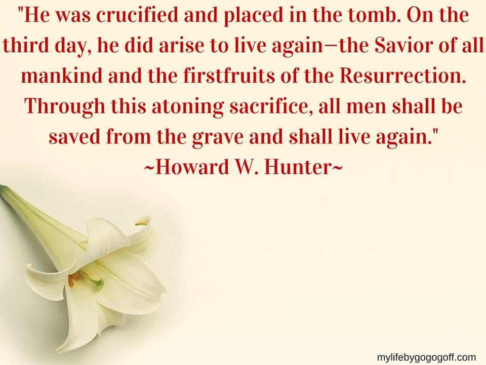 "He was crucified and placed in the tomb. On the third day, he did arise to live again—the Savior of all mankind and the firstfruits of the Resurrection. Through this atoning sacrifice, all men shall be saved from the grave and shall live again. This always has been the testimony of the Apostles" ~Howard W. Hunter