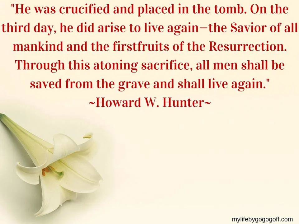 "He was crucified and placed in the tomb. On the third day, he did arise to live again—the Savior of all mankind and the firstfruits of the Resurrection. Through this atoning sacrifice, all men shall be saved from the grave and shall live again. This always has been the testimony of the Apostles" ~Howard W. Hunter