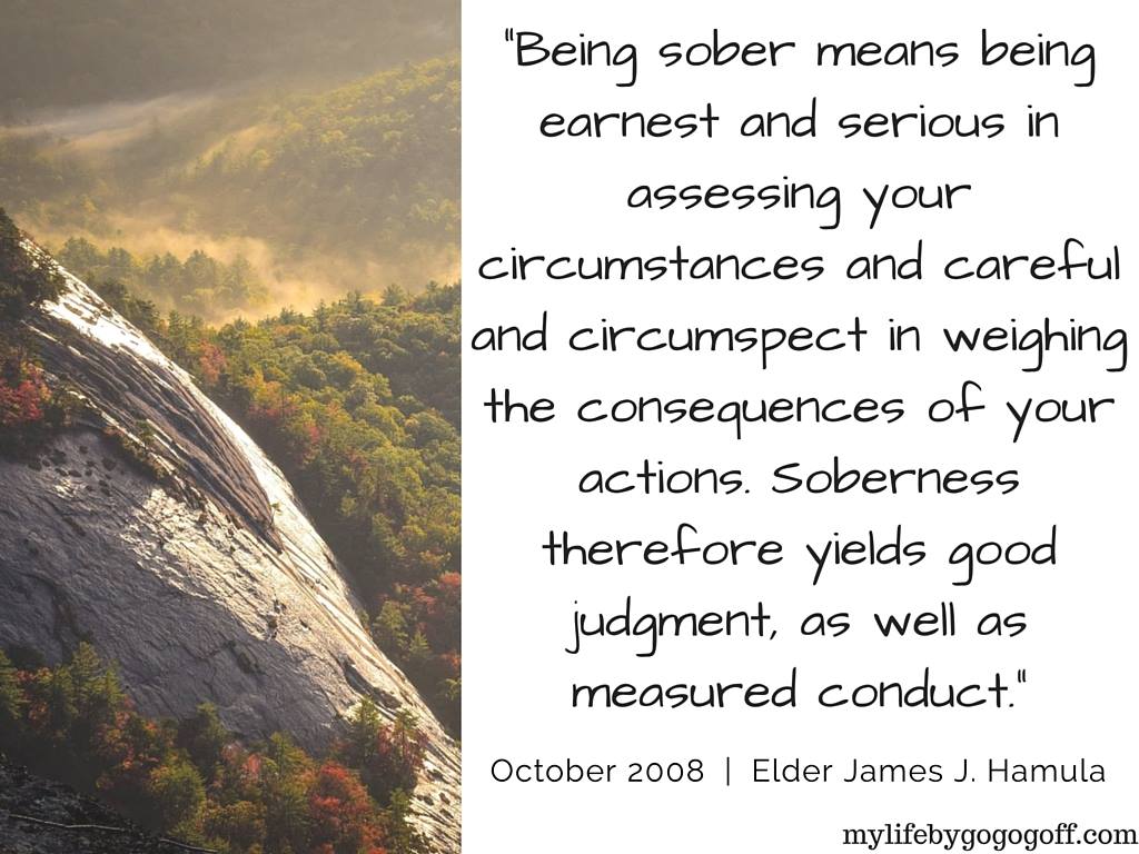 "Being sober means being earnest and serious in assessing your circumstances and careful and circumspect in weighing the consequences of your actions. Soberness therefore yields good judgment, as well as measured conduct." ~Elder James J. Hamula
