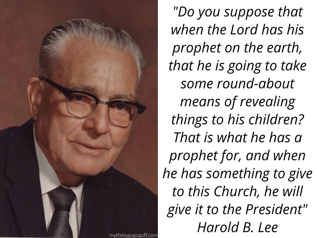 "Do you suppose that when the Lord has his prophet on the earth, that he is going to take some round-about means of revealing things to his children? That is what he has a prophet for, and when he has something to give to this Church, he will give it to the President" Harold B. Lee