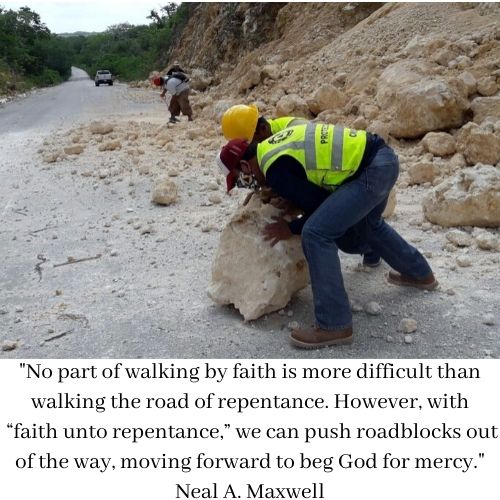 "No part of walking by faith is more difficult than walking the road of repentance. However, with “faith unto repentance,” we can push roadblocks out of the way, moving forward to beg God for mercy." Neal A. Maxwell