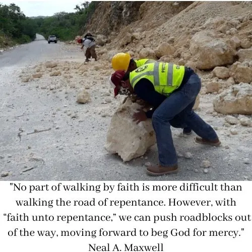 "No part of walking by faith is more difficult than walking the road of repentance. However, with &ldquo;faith unto repentance,&rdquo; we can push roadblocks out of the way, moving forward to beg God for mercy." Neal A. Maxwell