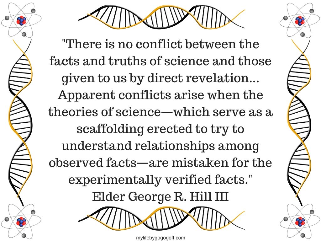 "There is no conflict between the facts and truths of science and those given to us by direct revelation...Apparent conflicts arise when the theories of science—which serve as a scaffolding erected to try to understand relationships among observed facts—are mistaken for the experimentally verified facts." Elder George R. Hill III