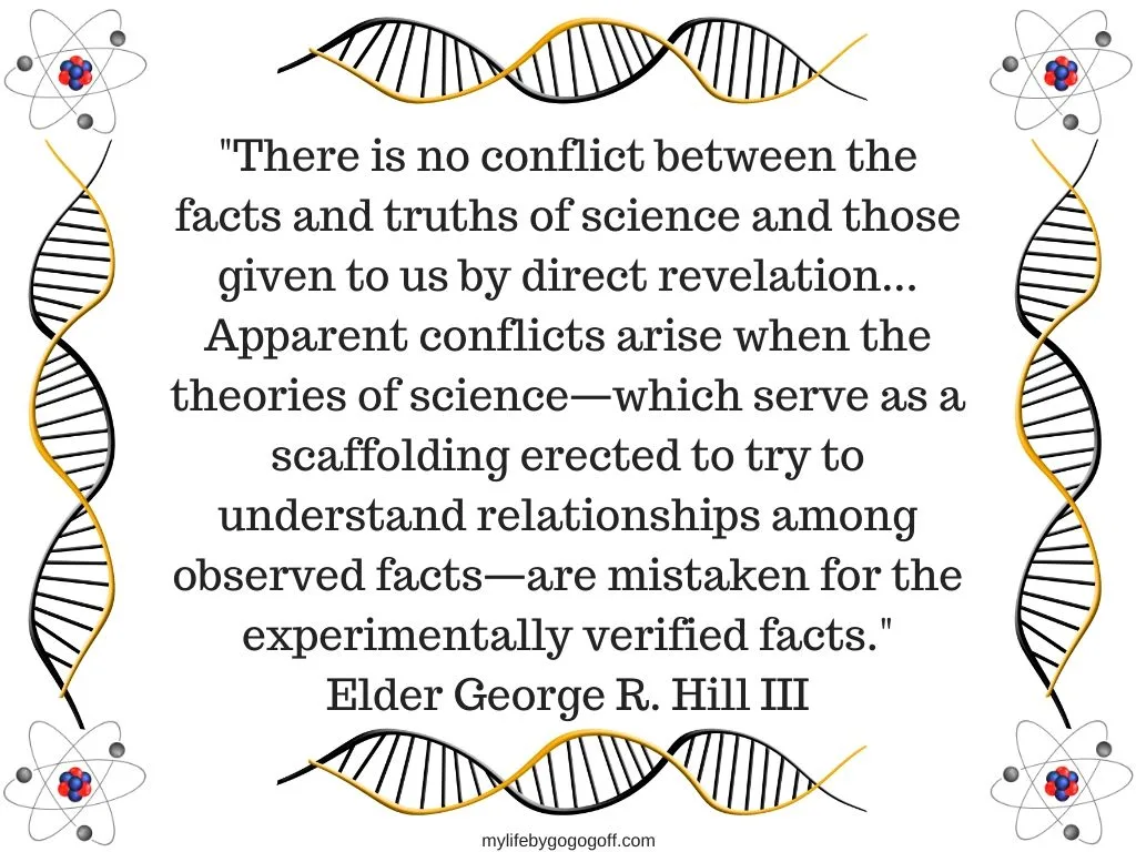 "There is no conflict between the facts and truths of science and those given to us by direct revelation...Apparent conflicts arise when the theories of science&mdash;which serve as a scaffolding erected to try to understand relationships among observed facts&mdash;are mistaken for the experimentally verified facts." Elder George R. Hill III