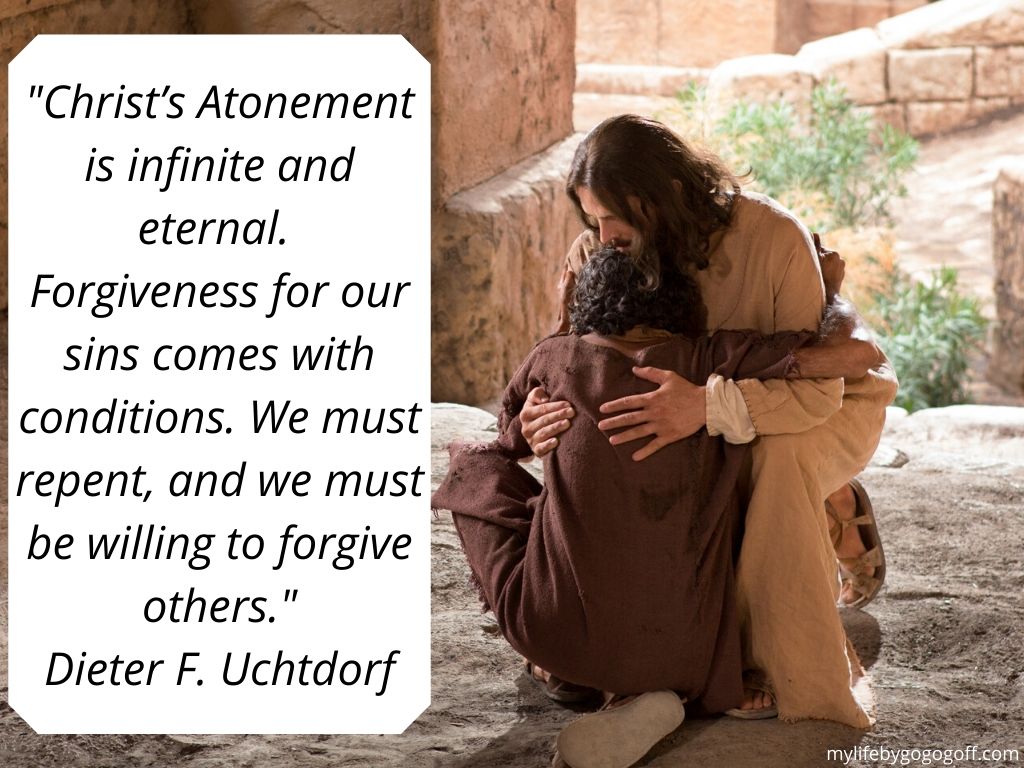"Christ’s Atonement is infinite and eternal. Forgiveness for our sins comes with conditions. We must repent, and we must be willing to forgive others." ~Dieter F. Uchtdorf