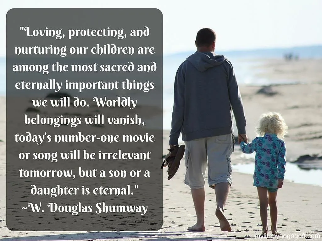 "Loving, protecting, and nurturing our children are among the most sacred and eternally important things we will do. Worldly belongings will vanish, today&rsquo;s number-one movie or song will be irrelevant tomorrow, but a son or a daughter is eternal." ~Elder W. Douglas Shumway