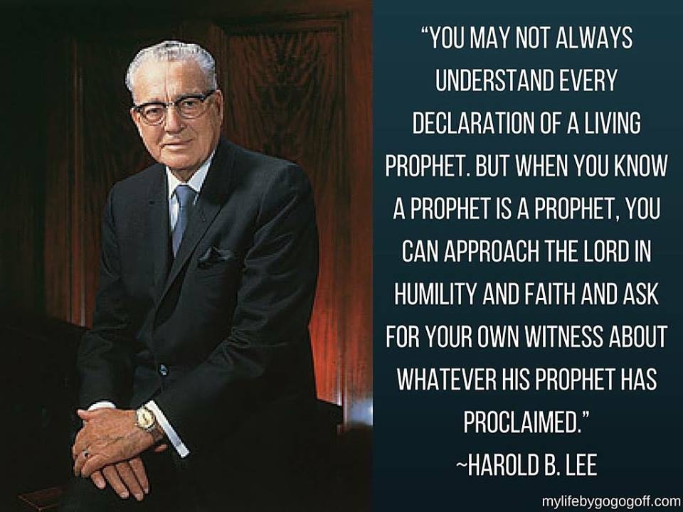 “You may not always understand every declaration of a living prophet. But when you know a prophet is a prophet, you can approach the Lord in humility and faith and ask for your own witness about whatever His prophet has proclaimed.” Harold B. Lee