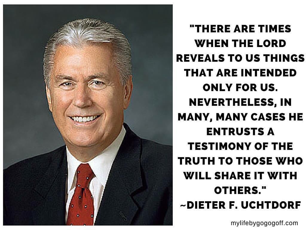 "There are times when the Lord reveals to us things that are intended only for us. Nevertheless, in many, many cases He entrusts a testimony of the truth to those who will share it with others." Dieter F. Uchtdorf