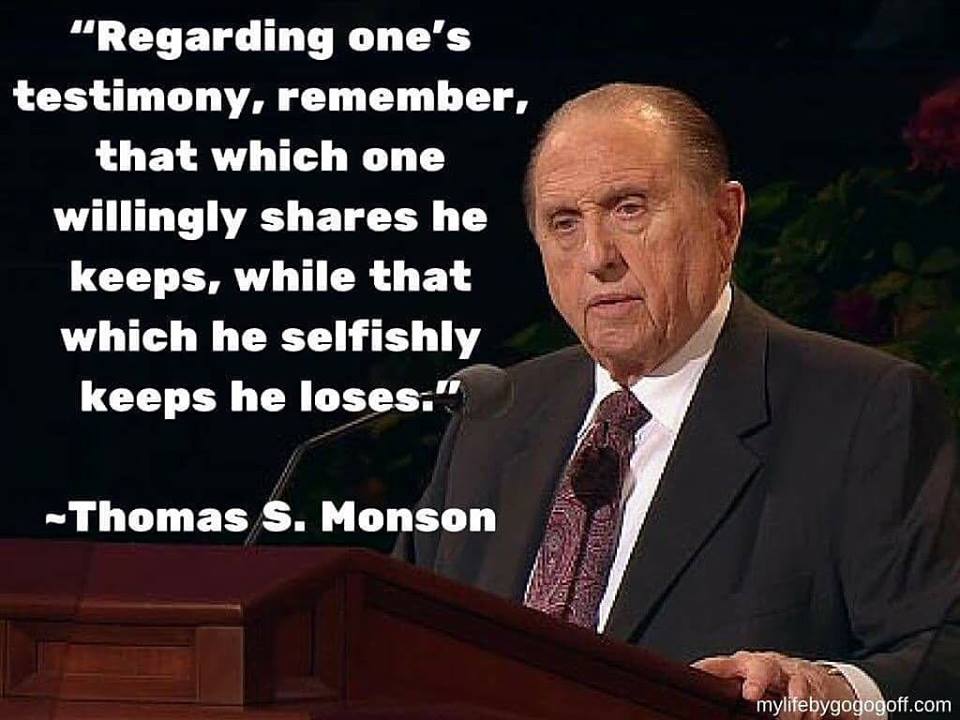 “Regarding one’s testimony, remember, that which one willingly shares he keeps, while that which he selfishly keeps he loses." Thomas S. Monson