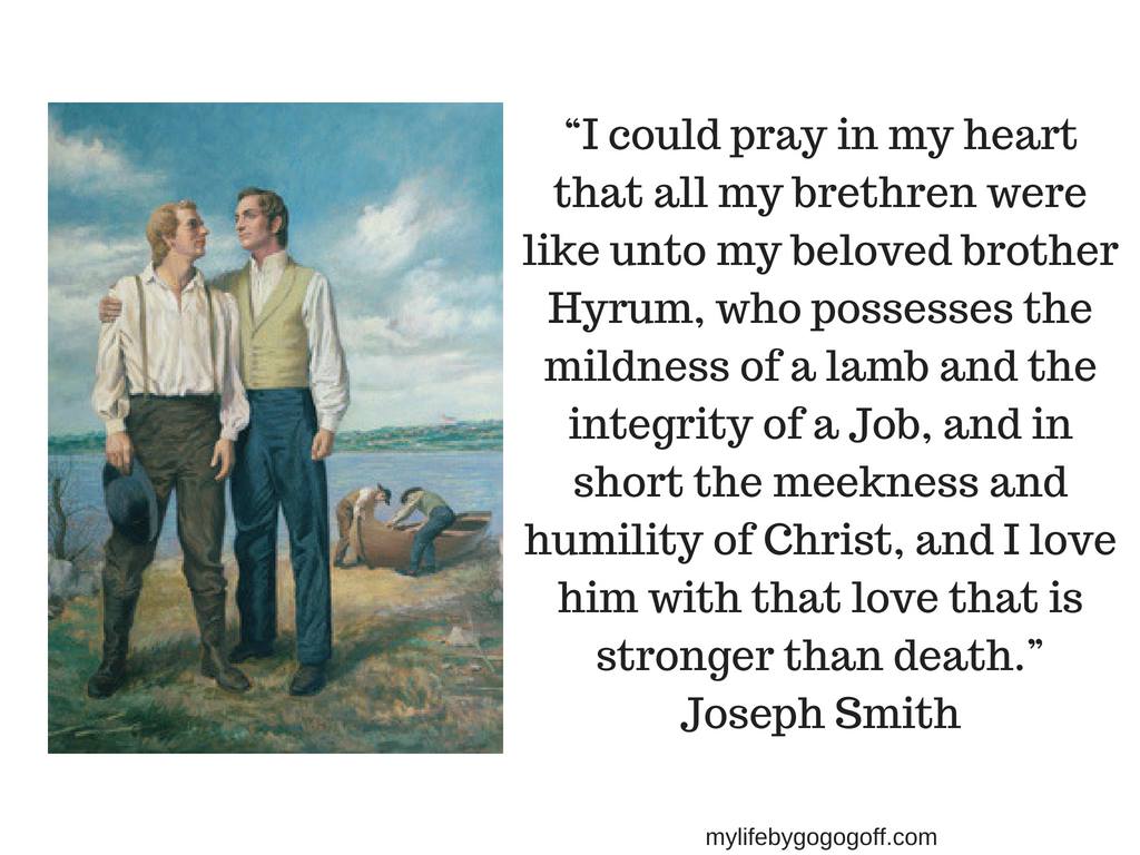 “I could pray in my heart that all my brethren were like unto my beloved brother Hyrum, who possesses the mildness of a lamb and the integrity of a Job, and in short the meekness and humility of Christ, and I love him with that love that is stronger than death.” Joseph Smith