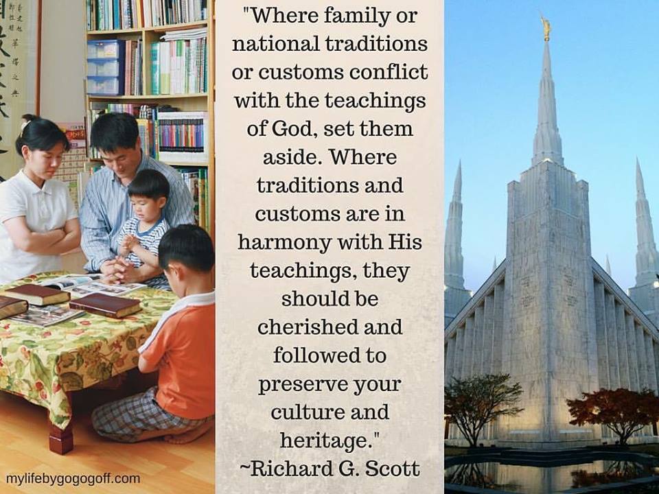 "Where family or national traditions or customs conflict with the teachings of God, set them aside. Where traditions and customs are in harmony with His teachings, they should be cherished and followed to preserve your culture and heritage." ~Richard G. Scott