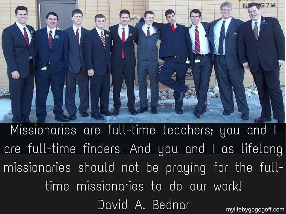 "It is my responsibility and your responsibility to find people for the missionaries to teach. Missionaries are full-time teachers; you and I are full-time finders. And you and I as lifelong missionaries should not be praying for the full-time missionaries to do our work!" David A Bednar