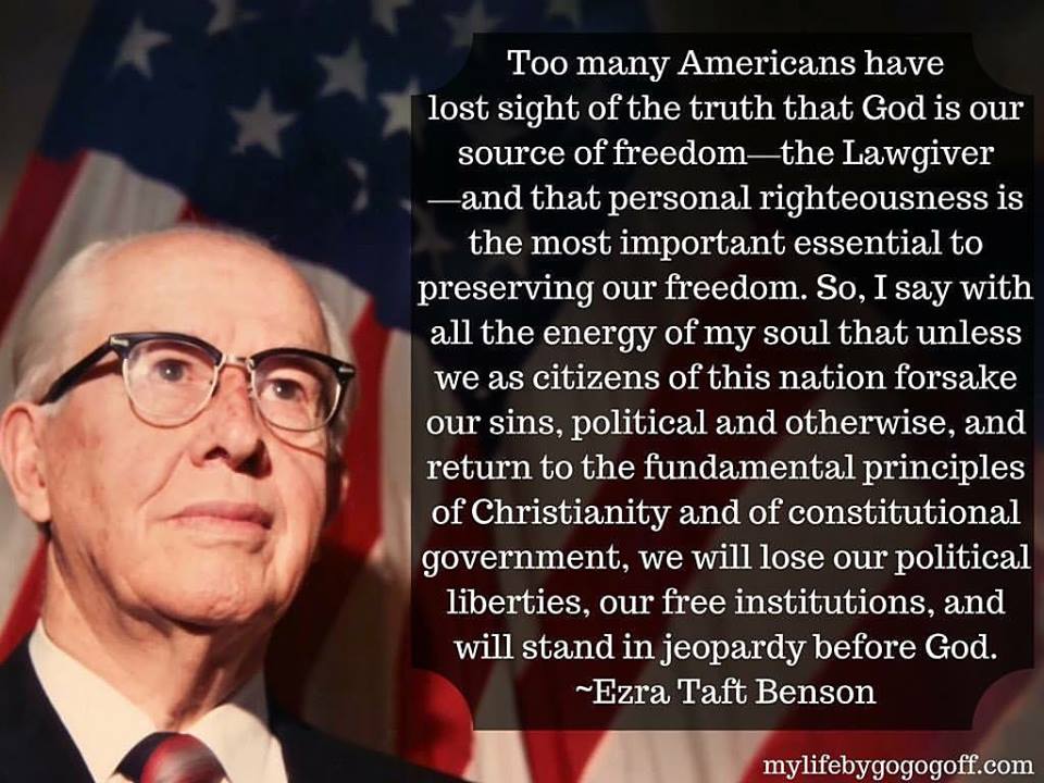 "Too many Americans have lost sight of the truth that God is our source of freedom—the Lawgiver—and that personal righteousness is the most important essential to preserving our freedom. So, I say with all the energy of my soul that unless we as citizens of this nation forsake our sins, political and otherwise, and return to the fundamental principles of Christianity and of constitutional government, we will lose our political liberties, our free institutions, and will stand in jeopardy before God." ~Ezra Taft Benson