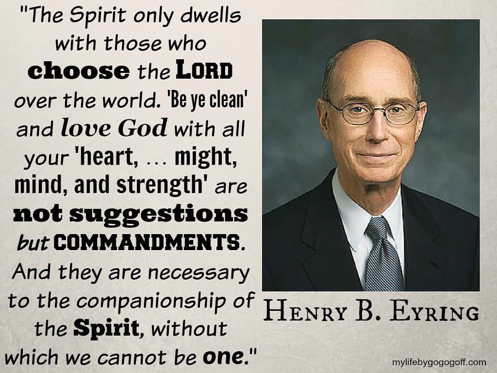 "The Spirit only dwells with those who choose the Lord over the world. “Be ye clean” (3 Ne. 20:41; D&C 38:42) and love God with all your “heart, … might, mind, and strength” (D&C 59:5) are not suggestions but commandments. And they are necessary to the companionship of the Spirit, without which we cannot be one." ~Henry B. Eyring