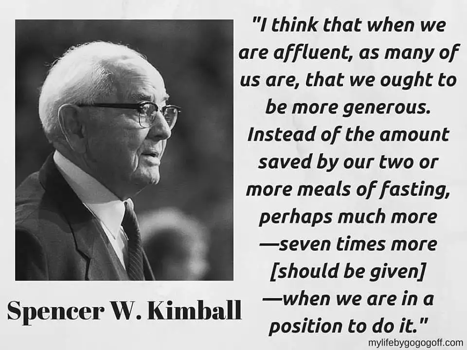 "I think that when we are affluent, as many of us are, that we ought to be more generous. Instead of the amount saved by our two or more meals of fasting, perhaps much more&mdash;seven times more [should be given]&mdash;when we are in a position to do it." Spencer W. Kimball