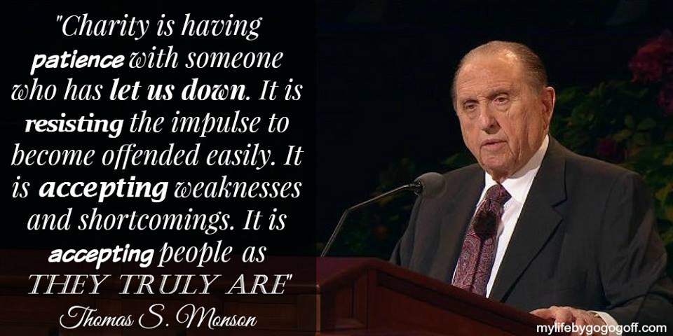 "Charity is having patience with someone who has let us down. It is resisting the impulse to become offended easily. It is accepting weaknesses and shortcomings. It is accepting people as they truly are. It is looking beyond physical appearances to attributes that will not dim through time. It is resisting the impulse to categorize others." Thomas S. Monson