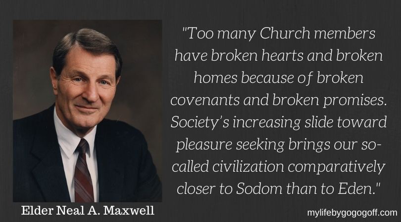 "Too many Church members have broken hearts and broken homes because of broken covenants and broken promises. Society’s increasing slide toward pleasure seeking brings our so-called civilization comparatively closer to Sodom than to Eden." Neal A. Maxwell