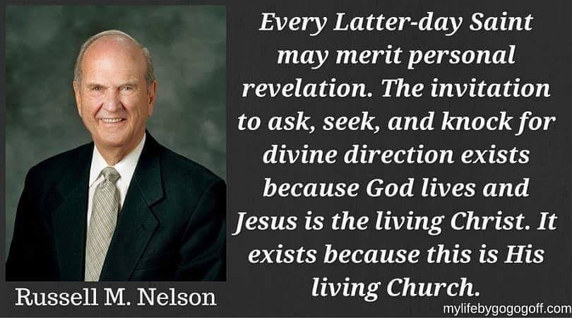 "Every Latter-day Saint may merit personal revelation. The invitation to ask, seek, and knock for divine direction exists because God lives and Jesus is the living Christ. It exists because this is His living Church." Russell M. Nelson