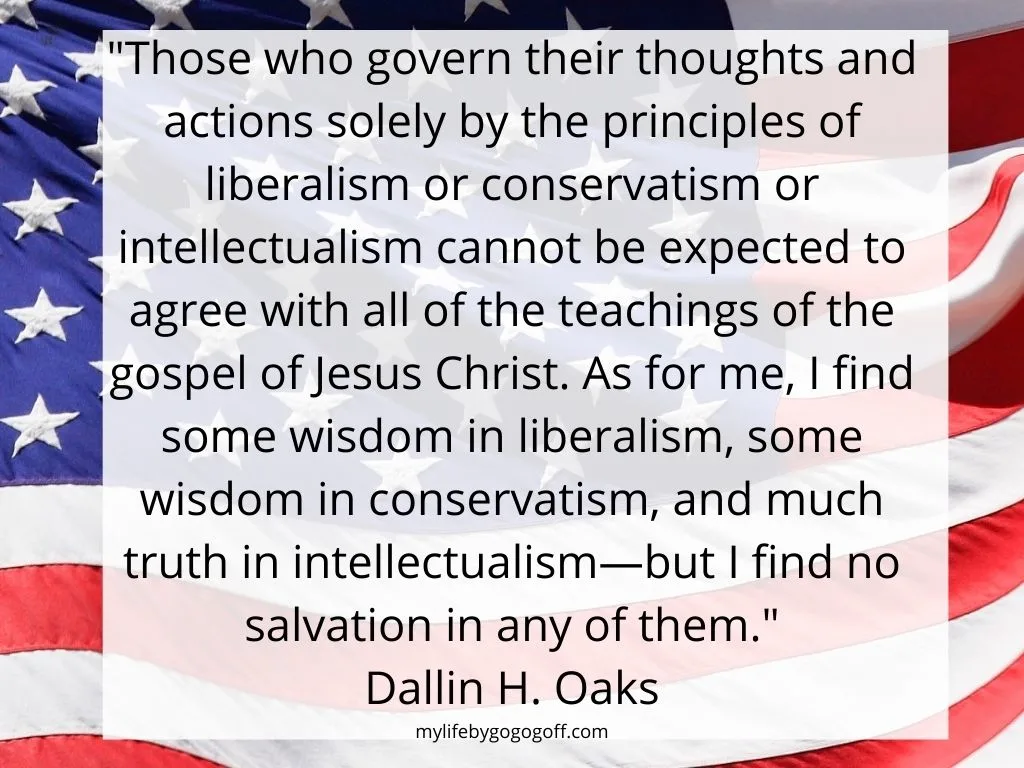 "Those who govern their thoughts and actions solely by the principles of liberalism or conservatism or intellectualism cannot be expected to agree with all of the teachings of the gospel of Jesus Christ. As for me, I find some wisdom in liberalism, some wisdom in conservatism, and much truth in intellectualism—but I find no salvation in any of them." Dallin H. Oaks