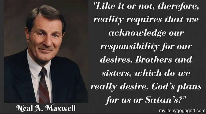 "Like it or not, therefore, reality requires that we acknowledge our responsibility for our desires. Brothers and sisters, which do we really desire, God’s plans for us or Satan’s?" Neal A. Maxwell