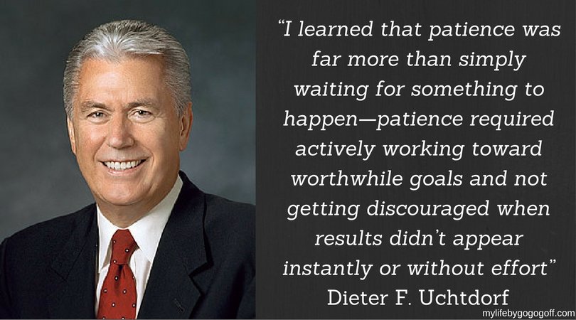 “I learned that patience was far more than simply waiting for something to happen—patience required actively working toward worthwhile goals and not getting discouraged when results didn’t appear instantly or without effort” ~Dieter F. Uchtdorf