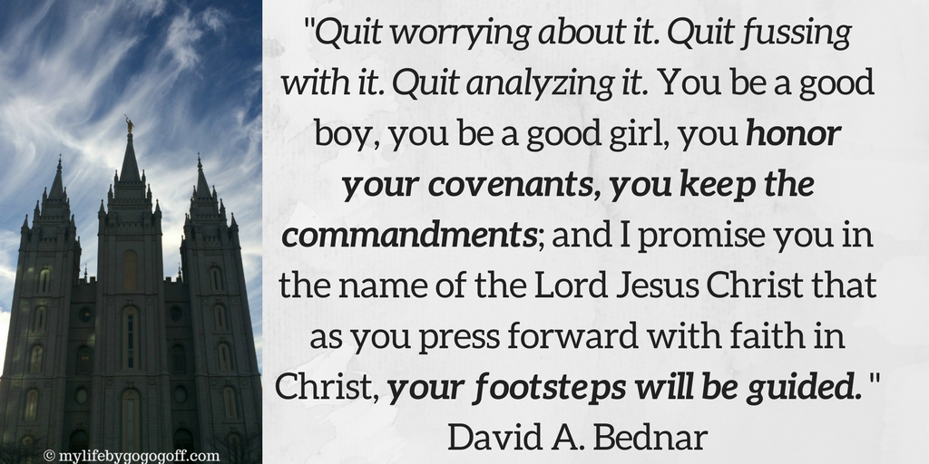 "Quit worrying about it. Quit fussing with it. Quit analyzing it. You be a good boy, you be a good girl, you honor your covenants, you keep the commandments; and I promise you in the name of the Lord Jesus Christ that as you press forward with faith in Christ, your footsteps will be guided." David A. Bednar