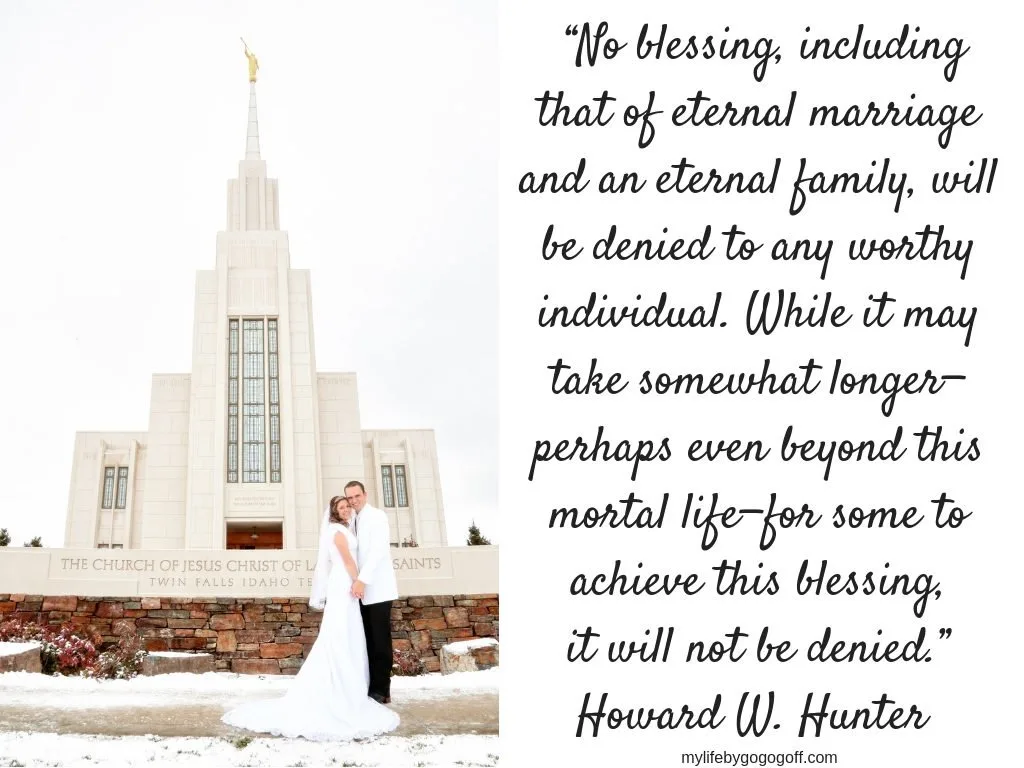 “No blessing, including that of eternal marriage and an eternal family, will be denied to any worthy individual. While it may take somewhat longer—perhaps even beyond this mortal life—for some to achieve this blessing, it will not be denied.” Howard W. Hunter