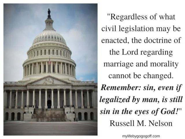 Legalized Sin.  "And it came to pass that I said unto them that I knew that I had spoken hard things against the wicked, according to the truth; and the righteous have I justified, and testified that they should be lifted up at the last day; wherefore, the guilty taketh the truth to be hard, for it cutteth them to the very center." 1 Nephi 16:2  Often when the truth is taught it is responded to with anger. People who are sinning are angered by hearing the truth because their guilt becomes unbearable.  Often they turn to the laws of the land and say "Legalize our sin!" and they think that will appease their guilt. But it does not. It is not enough know their actions are not defying the laws of man, because even with sin being legalized the guilt of sin violating the laws of God is evoked whenever they hear the truth of their actions preached over the pulpits or by lay members of churches. They will eventually seek to have ministers teach them that the laws of God have also changed. On this topic President Nelson taught:  "Regardless of what civil legislation may be enacted, the doctrine of the Lord regarding marriage and morality cannot be changed. Remember: sin, even if legalized by man, is still sin in the eyes of God!" Russell M. Nelson