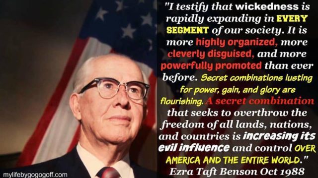 "I testify that wickedness is rapidly expanding in every segment of our society. It is more highly organized, more cleverly disguised, and more powerfully promoted than ever before. Secret combinations lusting for power, gain, and glory are flourishing. A secret combination that seeks to overthrow the freedom of all lands, nations, and countries is increasing its evil influence and control over America and the entire world." Ezra Taft Benson