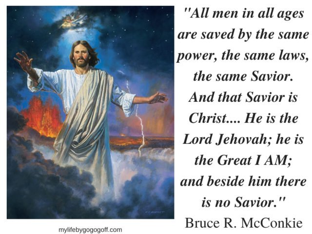 "All men in all ages are saved by the same power, the same laws, the same Savior. And that Savior is Christ.... He is the Lord Jehovah; he is the Great I AM; and beside him there is no Savior." Bruce R. McConkie