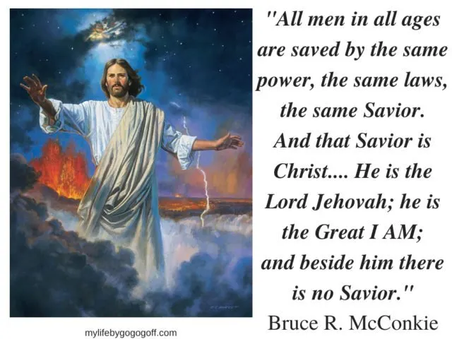 "All men in all ages are saved by the same power, the same laws, the same Savior. And that Savior is Christ.... He is the Lord Jehovah; he is the Great I AM; and beside him there is no Savior." Bruce R. McConkie 