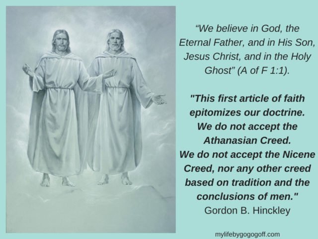 “We believe in God, the Eternal Father, and in His Son, Jesus Christ, and in the Holy Ghost” (A of F 1:1). "This first article of faith epitomizes our doctrine. We do not accept the Athanasian Creed. We do not accept the Nicene Creed, nor any other creed based on tradition and the conclusions of men." Gordon B. Hinckley