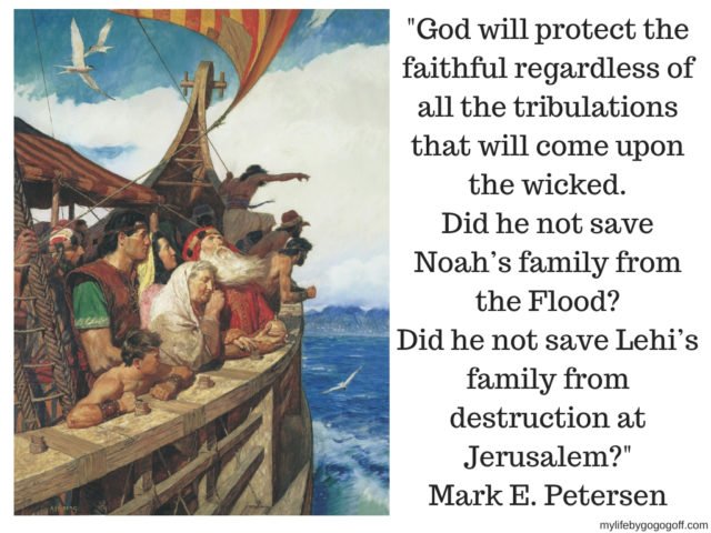 "God will protect the faithful regardless of all the tribulations that will come upon the wicked. Did he not save Noah’s family from the Flood? Did he not save Lehi’s family from destruction at Jerusalem?"
Mark E. Petersen