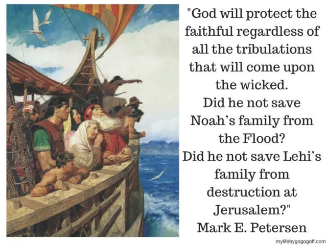 "God will protect the faithful regardless of all the tribulations that will come upon the wicked. Did he not save Noah’s family from the Flood? Did he not save Lehi’s family from destruction at Jerusalem?"
Mark E. Petersen