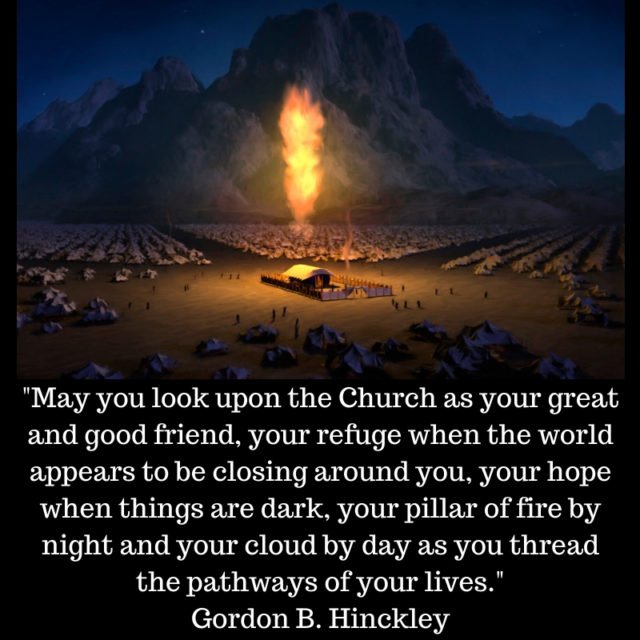 "May you look upon the Church as your great and good friend, your refuge when the world appears to be closing around you, your hope when things are dark, your pillar of fire by night and your cloud by day as you thread the pathways of your lives." Gordon B. Hinckley