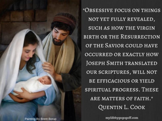 "Obsessive focus on things not yet fully revealed, such as how the virgin birth or the Resurrection of the Savior could have occurred or exactly how Joseph Smith translated our scriptures, will not be efficacious or yield spiritual progress. These are matters of faith." Quentin L. Cook