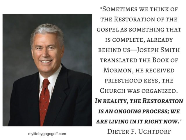 "Sometimes we think of the Restoration of the gospel as something that is complete, already behind us—Joseph Smith translated the Book of Mormon, he received priesthood keys, the Church was organized. In reality, the Restoration is an ongoing process; we are living in it right now." Dieter F. Uchtdorf