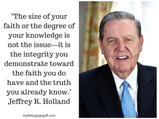 "The size of your faith or the degree of your knowledge is not the issue—it is the integrity you demonstrate toward the faith you do have and the truth you already know." Jeffery R. Holland
