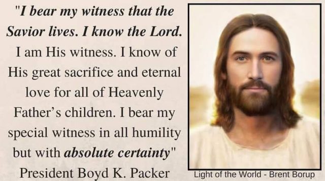 "I bear my witness that the Savior lives. I know the Lord. I am His witness. I know of His great sacrifice and eternal love for all of Heavenly Father’s children. I bear my special witness in all humility but with absolute certainty, in the name of Jesus Christ, amen." Boyd K. Packer