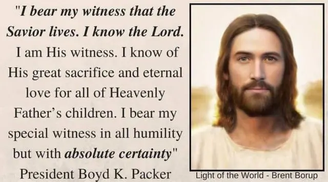 "I bear my witness that the Savior lives. I know the Lord. I am His witness. I know of His great sacrifice and eternal love for all of Heavenly Father&rsquo;s children. I bear my special witness in all humility but with absolute certainty, in the name of Jesus Christ, amen." Boyd K. Packer 
